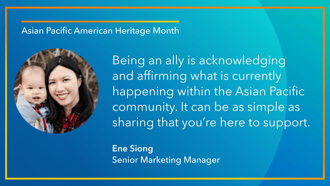 Being an ally is acknowledging  and affirming what is currently happening within the Asian Pacific community. It can be as simple as sharing that you’re here to support. -Ene Siong Senior Marketing Manager