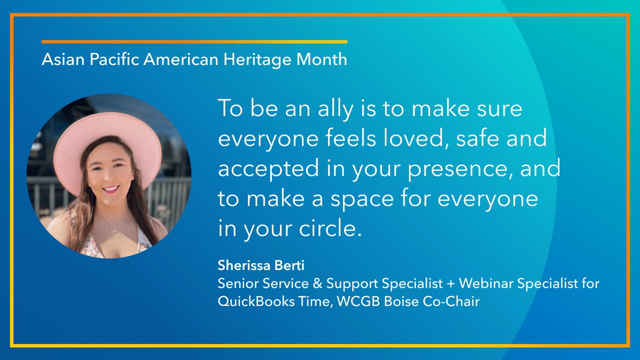 To be an ally is to make sure everyone feels loved, safe and accepted in your presence, and to make a space for everyone in your circle. -Sherissa Berti, Senior Service & Support Specialist + Webinar Specialist for QuickBooks Time, WCGB Boise Co-Chair
