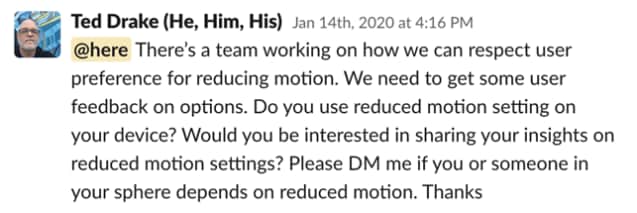 Message from Ted Drake: "There's a team working on how we can respect user preference on reducing motion. We need to get some user feedback on options. Do you use reduced motion setting on your device? Would you be interested in sharing your insights on reduced motion settings? Please DM if you or someone in your sphere depends on reduced motion. Thanks